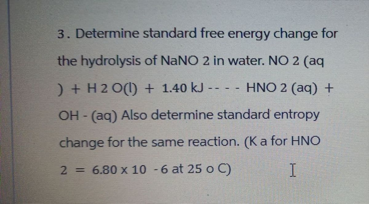 3. Determine standard free energy change for
the hydrolysis of NaNO 2 in water. NO 2 (aq
) + H2O(l) + 1.40 kJHNO 2 (aq) +
OH - (aq) Also determine standard entropy
change for the same reaction. (K a for HNO
2 = 6.80 x 10 -6 at 25 o C)
I