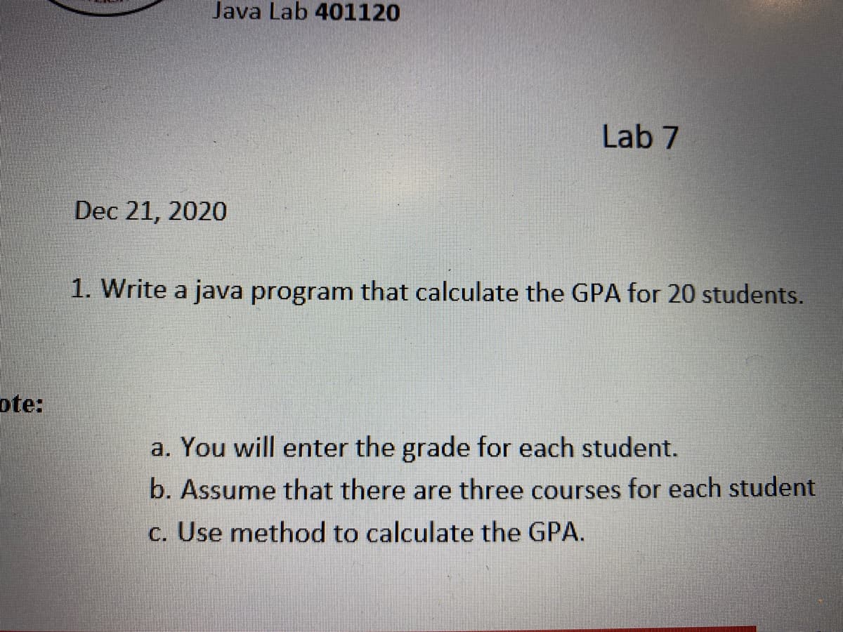 Java Lab 401120
Lab 7
Dec 21, 2020
1. Write a java program that calculate the GPA for 20 students.
ote:
a. You will enter the grade for each student.
b. Assume that there are three courses for each student
c. Use method to calculate the GPA.
