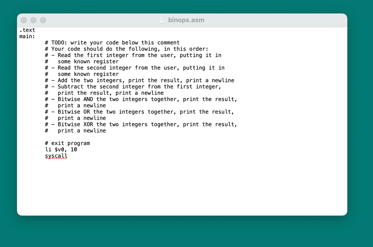 .text
main:
# TODO: write your code below this comment
# Your code should do the following, in this order:
#
Read the first integer from the user, putting it in
some known register
#
binops.asm
# Read the second integer from the user, putting it in
some known register
#
Add the two integers, print the result, print a newline
Subtract the second integer from the first integer,
#
#
# print the result, print a newline
# - Bitwise AND the two integers together, print the result,
# print a newline
#Bitwise
the two integers together, print the result,
#
# - Bitwise XOR the two integers together, print the result,
# print a newline
print a newline
#exit program
li $v0, 10
sys call