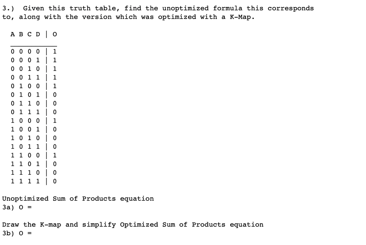 3.)
Given this truth table, find the unoptimized formula this corresponds
to, along with the version which was optimized with a K-Map.
A B C D O
0 0 0 0
0 0 0 1
0 0 1 0
0 0 1 1
0 1 0 0
0 1 0 1
0 1 1 0
0 1 1 1
1 0 0 0
1 0 0 1
1 0 1 0
1 0 1 1
1 1 0 0
1 1 0 1
1 1 1 0
1 1 1 1
1
1
1
1
1
0
0
0
1
0
0
0
1
0
0
0
Unoptimized Sum of Products equation
3a) 0 =
Draw the K-map and simplify Optimized Sum of Products equation
3b) 0 =