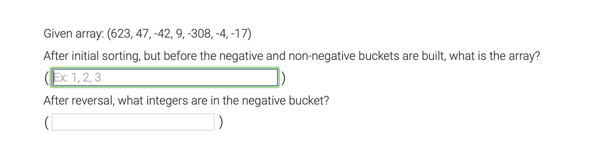 Given array: (623, 47, -42, 9, -308, -4, -17)
After initial sorting, but before the negative and non-negative buckets are built, what is the array?
Ex: 1, 2, 3
After reversal, what integers are in the negative bucket?