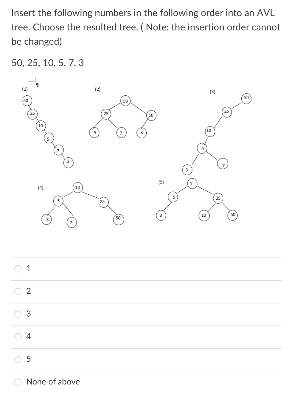 Insert the following numbers in the following order into an AVL
tree. Choose the resulted tree. (Note: the insertion order cannot
be changed)
50, 25, 10, 5, 7, 3
O
O
O
O
(1)
150
25
1
3
(4)
5
10
None of above
(2)
25
50
50
10
(5)
(3)
(10
10
25
25
50
50