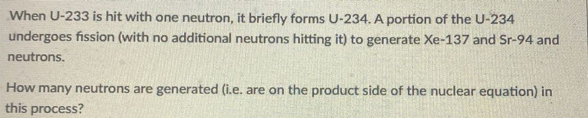 When U-233 is hit with one neutron, it briefly forms U-234. A portion of the U-234
undergoes fission (with no additional neutrons hitting it) to generate Xe-137 and Sr-94 and
neutrons.
How many neutrons are generated (i.e. are on the product side of the nuclear equation) in
this process?