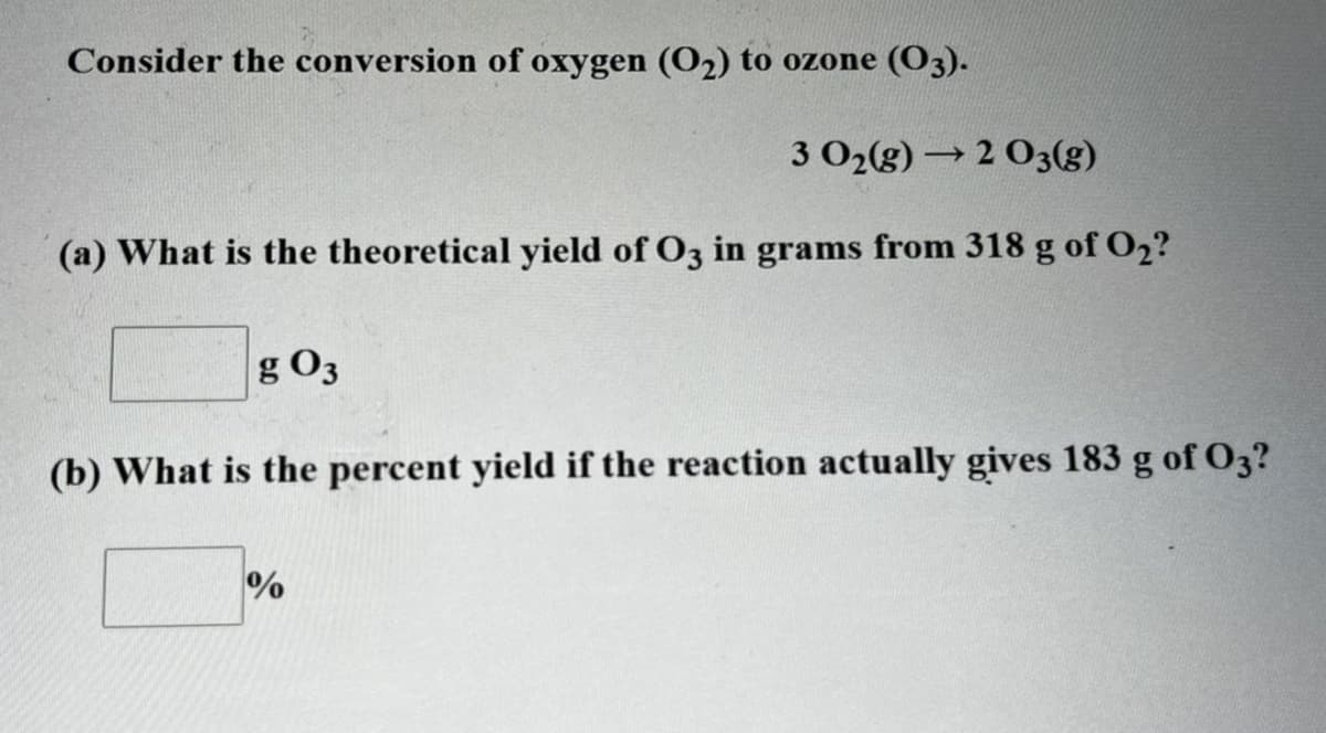 Consider the conversion of oxygen (O2) to ozone (O3).
3 O2(g) → 2 O3(g)
(a) What is the theoretical yield of O3 in grams from 318 g of O2?
g O3
(b) What is the percent yield if the reaction actually gives 183 g of O3?
