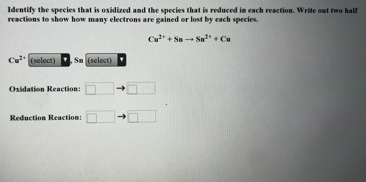 Identify the species that is oxidized and the species that is reduced in each reaction. Write out two half
reactions to show how many electrons are gained or lost by each species.
Cu²+ + Sn Sn²* + Cu
Cu²+ (select)
Sn (select)
Oxidation Reaction:
->
Reduction Reaction:
->
