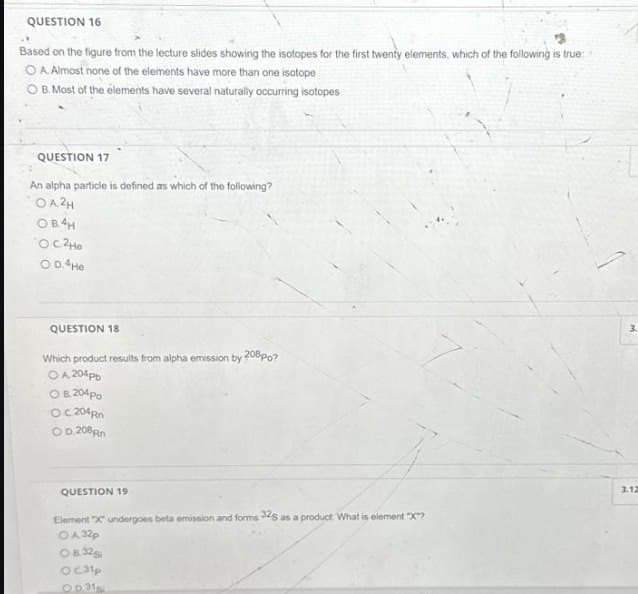 QUESTION 16
Based on the figure from the lecture slides showing the isotopes for the first twenty elements, which of the following is true:
O A. Almost none of the elements have more than one isotope
O B. Most of the elements have several naturally occurring isotopes
QUESTION 17
An alpha particle is defined as which of the following?
OA2H
OB4H
О с. 2не
O D.4He
QUESTION 18
Which product results from alpha emission by 208 po?
O A 204pb
O B. 204 Po
OC 204 Rn
OD.208Rn
QUESTION 19
Element "X" undergoes beta emission and forms 32S as a product. What is element "X"?
OA 32p
08:32gi
OC31p
Op. 31
3.
3.12