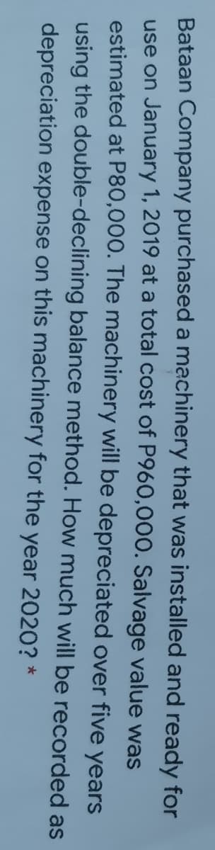 Bataan Company purchased a machinery that was installed and ready for
use on January 1, 2019 at a total cost of P960,000. Salvage value was
estimated at P80,000. The machinery will be depreciated over five years
using the double-declining balance method. How much will be recorded as
depreciation expense on this machinery for the year 2020? *

