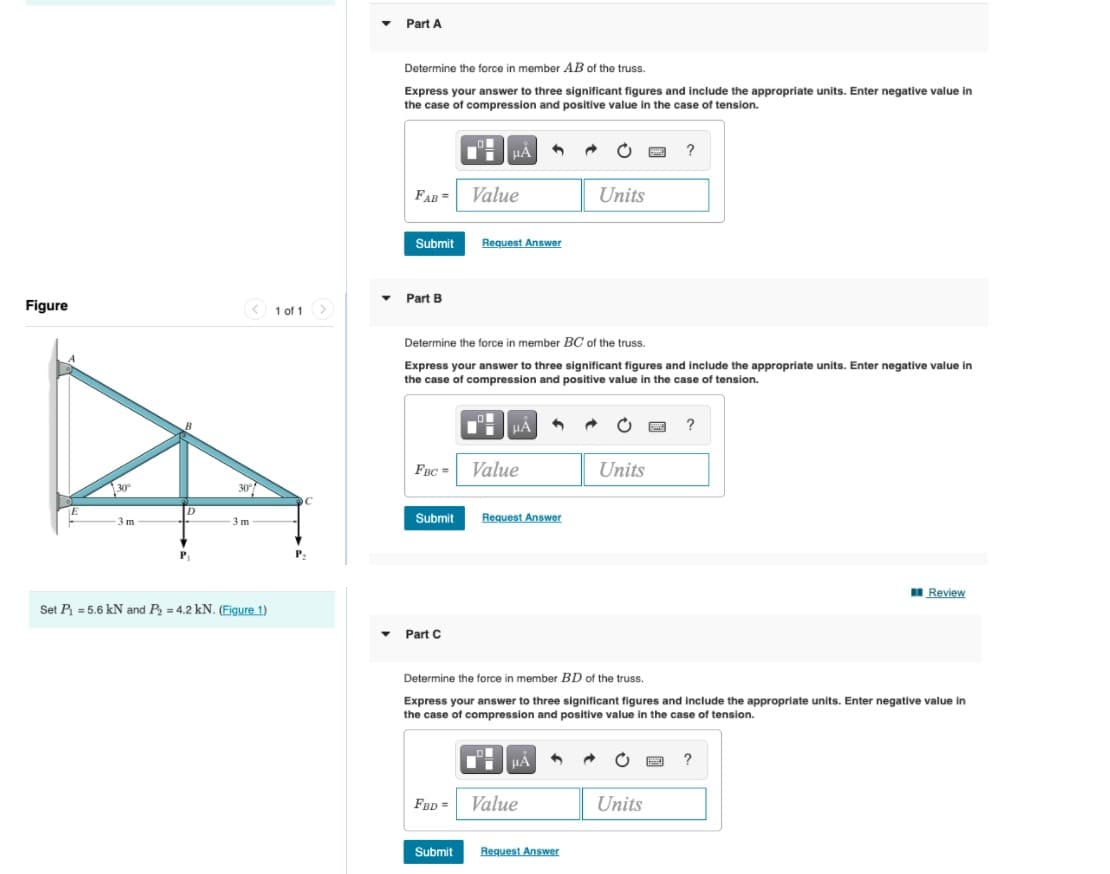 Part A
Determine the force in member AB of the truss.
Express your answer to three significant figures and include the appropriate units. Enter negative value in
the case of compression and positive value in the case of tension.
HA
?
FAB =
Value
Units
Submit
Request Answer
Part B
Figure
< 1 of 1>
Determine the force in member BC of the truss.
Express your answer to three significant figures and include the appropriate units. Enter negative value in
the case of compression and positive value in the case of tension.
FBC =
Value
Units
30
Submit
Request Answer
3 m
3 m
P
I Review
Set P = 5.6 kN and P = 4.2 kN. (Figure 1)
Part C
Determine the force in member BD of the truss.
Express your answer to three significant figures and include the appropriate units. Enter negative value in
the case of compression and positive value in the case of tension.
µA
FBD =
Value
Units
Submit
Request Answer
