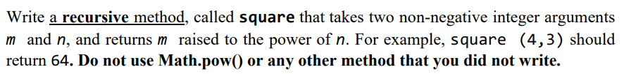 Write a recursive method, called square that takes two non-negative integer arguments
m and n, and returns m raised to the power of n. For example, square (4,3) should
return 64. Do not use Math.pow() or any other method that you did not write.
