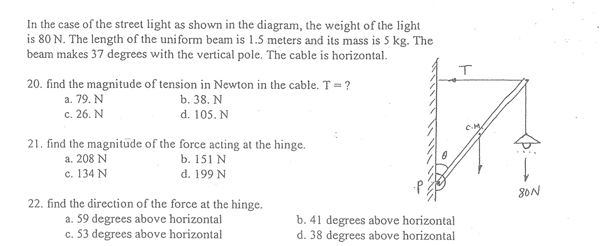 In the case of the street light as shown in the diagram, the weight of the light
is 80 N. The length of the uniform beam is 1.5 meters and its mass is 5 kg. The
beam makes 37 degrees with the vertical pole. The cable is horizontal.
20. find the magnitude of tension in Newton in the cable. T = ?
a. 79. N
b. 38. N
d. 105. N
c. 26. N
21. find the magnitude of the force acting at the hinge.
a. 208 N
b. 151 N
c. 134 N
d. 199 N
22. find the direction of the force at the hinge.
a. 59 degrees above horizontal
c. 53 degrees above horizontal
b. 41 degrees above horizontal
d. 38 degrees above horizontal
T
C.M/
↓
80N