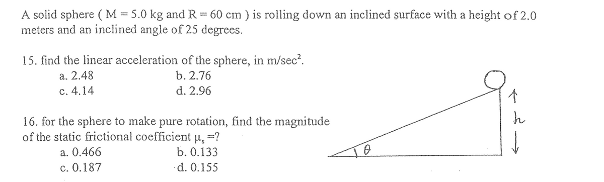 A solid sphere (M = 5.0 kg and R = 60 cm ) is rolling down an inclined surface with a height of 2.0
meters and an inclined angle of 25 degrees.
15. find the linear acceleration of the sphere, in m/sec².
a. 2.48
b. 2.76
d. 2.96
c. 4.14
16. for the sphere to make pure rotation, find the magnitude
of the static frictional coefficient µ,=?
a. 0.466
b. 0.133
c. 0.187
d. 0.155
个
h