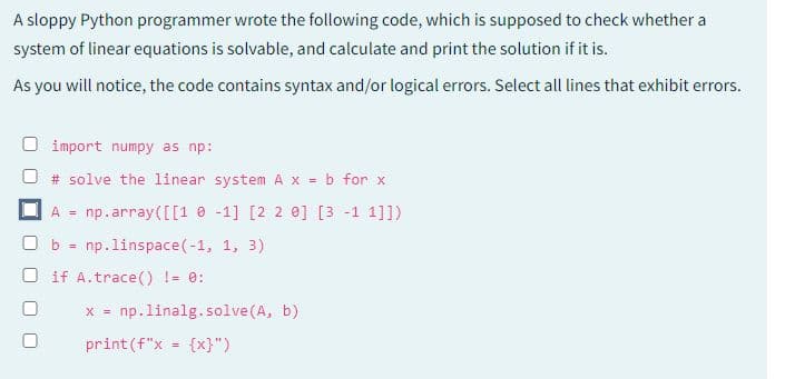 A sloppy Python programmer wrote the following code, which is supposed to check whether a
system of linear equations is solvable, and calculate and print the solution if it is.
As you will notice, the code contains syntax and/or logical errors. Select all lines that exhibit errors.
import numpy as np:
# solve the linear system A x = b for x
A = np.array([[1-1] [2 2 0] [3 -1 1]])
☐ b = np.linspace (-1, 1, 3)
O if A.trace() != 0:
x = np. linalg.solve(A, b)
print (f"x = {x}")