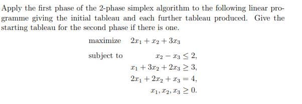 Apply the first phase of the 2-phase simplex algorithm to the following linear pro-
gramme giving the initial tableau and each further tableau produced. Give the
starting tableau for the second phase if there is one.
maximize
2x1 + x2+3x3
subject to
x2-x32,
1+3x2+2x3 ≥ 3,
2x1 +22+3 = 4,
x1, x2, x3 0.