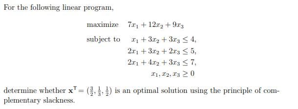 For the following linear program,
maximize 7x1 +12x2+9x3
subject to
1 +32 +33 4,
2x13x2+2x35,
2x14x2+3x3 7,
x1, x2, x30
determine whether x = (3) is an optimal solution using the principle of com-
plementary slackness.