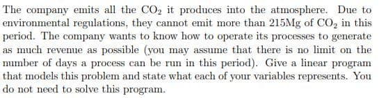 The company emits all the CO₂ it produces into the atmosphere. Due to
environmental regulations, they cannot emit more than 215Mg of CO₂ in this
period. The company wants to know how to operate its processes to generate
as much revenue as possible (you may assume that there is no limit on the
number of days a process can be run in this period). Give a linear program
that models this problem and state what each of your variables represents. You
do not need to solve this program.