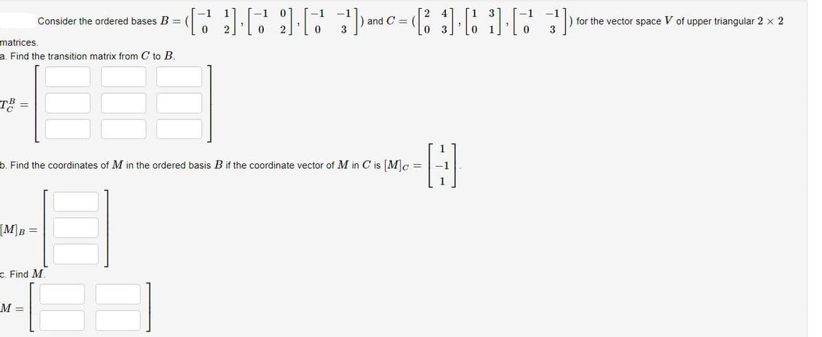 T² =
matrices.
a. Find the transition matrix from C to B.
[M]B =
Consider the ordered bases B =
-61616)=(53)
and C =
b. Find the coordinates of M in the ordered basis B if the coordinate vector of M in C is [M]c =
-H
c. Find M.
M =
0
for the vector space V of upper triangular 2 x 2