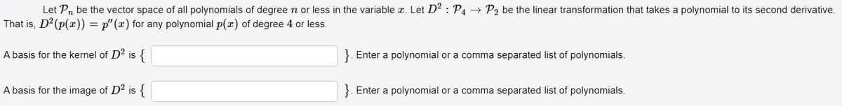 Let P, be the vector space of all polynomials of degree n or less in the variable . Let D²: P4 → P₂ be the linear transformation that takes a polynomial to its second derivative.
That is, D² (p(x)) = p"(x) for any polynomial p(x) of degree 4
less.
A basis for the kernel of D² is {
A basis for the image of D² is {
}. Enter a polynomial or a comma separated list of polynomials.
}. Enter a polynomial or a comma separated list of polynomials.