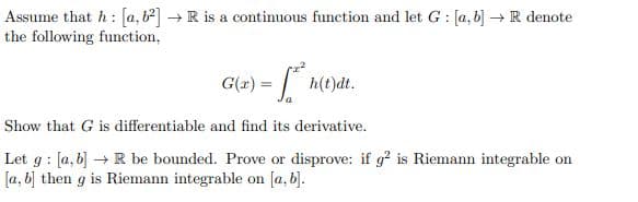 Assume that h: [a, b] → R is a continuous function and let G: [a,b] → R denote
the following function,
G(x) = ²h(t)dt.
Show that G is differentiable and find its derivative.
Let g: [a, b] → R be bounded. Prove or disprove: if g² is Riemann integrable on
[a, b] then g is Riemann integrable on [a, b].