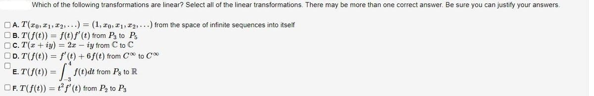 Which of the following transformations are linear? Select all of the linear transformations. There may be more than one correct answer. Be sure you can justify your answers.
A. T(x0, 1, 2, ...) = (1, 0, ₁, 2,...) from the space of infinite sequences into itself
B. T( f(t)) = f(t)f' (t) from P3 to P₁
c. T(x + y) = 2xiy from C to C
D. T(f(t)) = f' (t) + 6 f(t) from C to C
4
0
E.T(f(t)) = f(t)dt from Pg to R
-3
OF. T(f(t)) = t² f' (t) from P₂ to P3