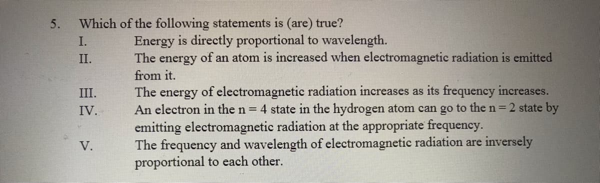 5.
Which of the following statements is (are) true?
I.
Energy is directly proportional to wavelength.
II.
The
energy
of an atom is increased when electromagnetic radiation is emitted
from it.
of electromagnetic radiation increases as its frequency increases.
An electron in the n = 4 state in the hydrogen atom can go to the n= 2 state by
III.
The
energy
IV.
emitting electromagnetic radiation at the appropriate frequency.
The frequency and wavelength of electromagnetic radiation are inversely
proportional to each other.
V.
