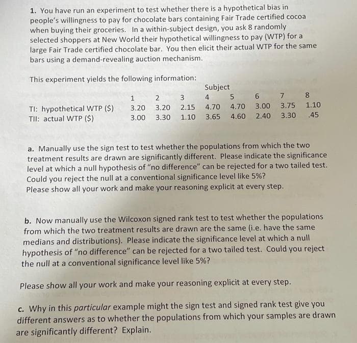 1. You have run an experiment to test whether there is a hypothetical bias in
people's willingness to pay for chocolate bars containing Fair Trade certified cocoa
when buying their groceries. In a within-subject design, you ask 8 randomly
selected shoppers at New World their hypothetical willingness to pay (WTP) for a
large Fair Trade certified chocolate bar. You then elicit their actual WTP for the same
bars using a demand-revealing auction mechanism.
This experiment yields the following information:
TI: hypothetical WTP ($)
TII: actual WTP ($)
Subject
3 4 5 6 7 8
4.70 4.70 3.00 3.75 1.10
3.65 4.60 2.40 3.30 .45
1 2
3.20 3.20 2.15
3.00 3.30 1.10
a. Manually use the sign test to test whether the populations from which the two
treatment results are drawn are significantly different. Please indicate the significance
level at which a null hypothesis of "no difference" can be rejected for a two tailed test.
Could you reject the null at a conventional significance level like 5%?
Please show all your work and make your reasoning explicit at every step.
b. Now manually use the Wilcoxon signed rank test to test whether the populations
from which the two treatment results are drawn are the same (i.e. have the same
medians and distributions). Please indicate the significance level at which a null
hypothesis of "no difference" can be rejected for a two tailed test. Could you reject
the null at a conventional significance level like 5%?
Please show all your work and make your reasoning explicit at every step.
c. Why in this particular example might the sign test and signed rank test give you
different answers as to whether the populations from which your samples are drawn
are significantly different? Explain.