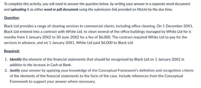 To complete this activity, you will need to answer the question below, by writing your answer in a separate word document
and uploading it as either word or pdf document using the submission link provided on MyUni by the due time.
Question
Black Ltd provides a range of cleaning services to commercial clients, including office cleaning. On 1 December 20X1,
Black Ltd entered into a contract with White Ltd, to clean several of the office buildings managed by White Ltd for 6
months from 1 January 20X2 to 30 June 20X2 for a fee of $6,000. The contract required White Ltd to pay for the
services in advance, and on 1 January 20X1, White Ltd paid $6,000 to Black Ltd.
Required:
1. Identify the element of the financial statements that should be recognised by Black Ltd on 1 January 20X2 in
addition to the increase in Cash at Bank.
2. Justify your answer by applying your knowledge of the Conceptual Framework's definition and recognition criteria
of the elements of the financial statements to the facts of the case. Include references from the Conceptual
Framework to support your answer where necessary.