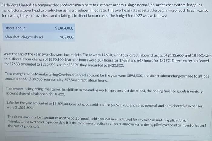 Carla Vista Limited is a company that produces machinery to customer orders, using a normal job-order cost system. It applies
manufacturing overhead to production using a predetermined rate. This overhead rate is set at the beginning of each fiscal year by
forecasting the year's overhead and relating it to direct labour costs. The budget for 2022 was as follows:
Direct labour
Manufacturing overhead
$1,804,000
902,000
As at the end of the year, two jobs were incomplete. These were 1768B, with total direct labour charges of $113,600, and 1819C, with
total direct labour charges of $390,100. Machine hours were 287 hours for 17688 and 647 hours for 1819C. Direct materials issued
for 1768B amounted to $220,000, and for 1819C they amounted to $420,500.
Total charges to the Manufacturing Overhead Control account for the year were $898,500, and direct labour charges made to all jobs
amounted to $1,583,600, representing 247,500 direct labour hours.
There were no beginning inventories. In addition to the ending work in process just described, the ending finished goods inventory
account showed a balance of $558,420.
Sales for the year amounted to $6,209,300; cost of goods sold totalled $3,629,730; and sales, general, and administrative expenses
were $1,855,800.
The above amounts for inventories and the cost of goods sold have not been adjusted for any over-or under-application of
manufacturing overhead to production. It is the company's practice to allocate any over-or under-applied overhead to inventories and
the cost of goods sold.