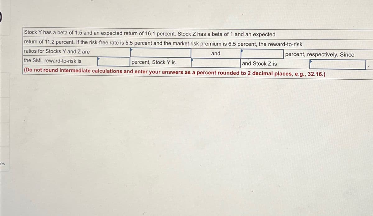 es
Stock Y has a beta of 1.5 and an expected return of 16.1 percent. Stock Z has a beta of 1 and an expected
return of 11.2 percent. If the risk-free rate is 5.5 percent and the market risk premium is 6.5 percent, the reward-to-risk
ratios for Stocks Y and Z are
the SML reward-to-risk is
percent, Stock Y is
and
percent, respectively. Since
and Stock Z is
(Do not round intermediate calculations and enter your answers as a percent rounded to 2 decimal places, e.g., 32.16.)