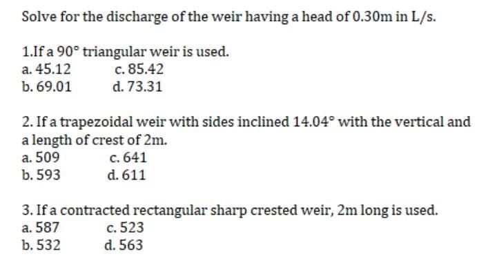 Solve for the discharge of the weir having a head of 0.30m in L/s.
1.If a 90° triangular weir is used.
a. 45.12
c. 85.42
b. 69.01
d. 73.31
2. If a trapezoidal weir with sides inclined 14.04° with the vertical and
a length of crest of 2m.
a. 509
c.
641
b. 593
d. 611
3. If a contracted rectangular sharp crested weir, 2m long is used.
a. 587
c. 523
b. 532
d. 563