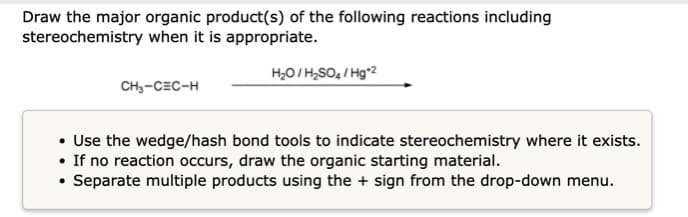Draw the major organic product(s) of the following reactions including
stereochemistry when it is appropriate.
H,O/H,SO, / Hg*2
CH3-CEC-H
• Use the wedge/hash bond tools to indicate stereochemistry where it exists.
• If no reaction occurs, draw the organic starting material.
• Separate multiple products using the + sign from the drop-down menu.

