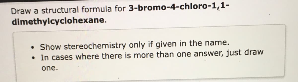 Draw a structural formula for 3-bromo-4-chloro-1,1-
dimethylcyclohexane.
• Show stereochemistry only if given in the name.
• In cases where there is more than one answer, just draw
one.

