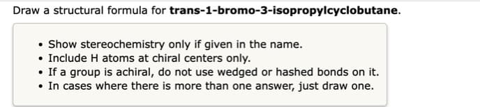 Draw a structural formula for trans-1-bromo-3-isopropylcyclobutane.
• Show stereochemistry only if given in the name.
• Include H atoms at chiral centers only.
• If a group is achiral, do not use wedged or hashed bonds on it.
• In cases where there is more than one answer, just draw one.
