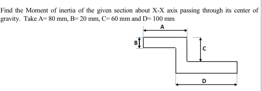 Find the Moment of inertia of the given section about X-X axis passing through its center of
gravity. Take A= 80 mm, B= 20 mm, C= 60 mm and D= 100 mm
A
B
.C
D
