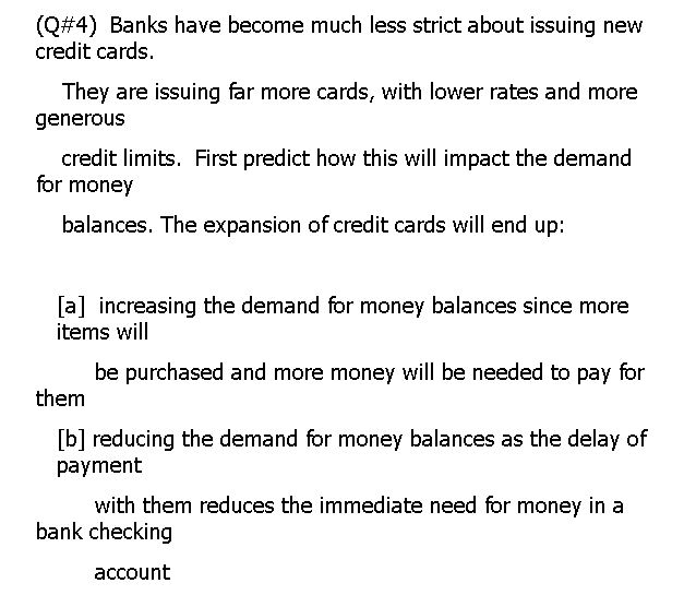 (Q#4) Banks have become much less strict about issuing new
credit cards.
They are issuing far more cards, with lower rates and more
generous
credit limits. First predict how this will impact the demand
for money
balances. The expansion of credit cards will end up:
[a] increasing the demand for money balances since more
items will
be purchased and more money will be needed to pay for
them
[b] reducing the demand for money balances as the delay of
payment
with them reduces the immediate need for money in a
bank checking
асcount
