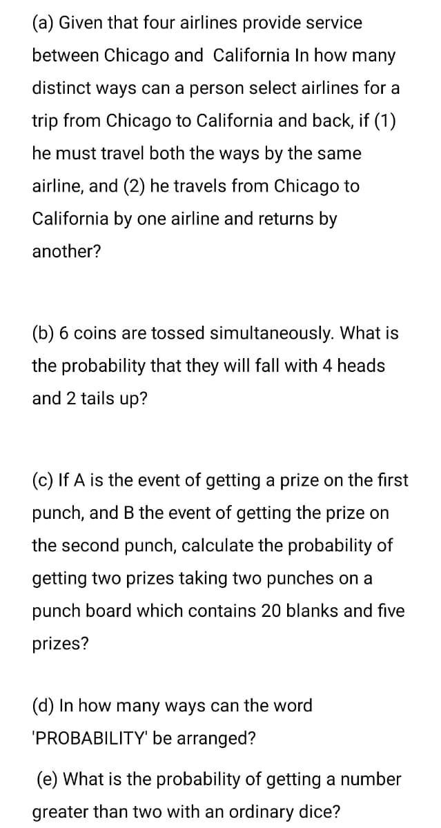 (a) Given that four airlines provide service
between Chicago and California In how many
distinct ways can a person select airlines for a
trip from Chicago to California and back, if (1)
he must travel both the ways by the same
airline, and (2) he travels from Chicago to
California by one airline and returns by
another?
(b) 6 coins are tossed simultaneously. What is
the probability that they will fall with 4 heads
and 2 tails up?
(c) If A is the event of getting a prize on the first
punch, and B the event of getting the prize on
the second punch, calculate the probability of
getting two prizes taking two punches on a
punch board which contains 20 blanks and five
prizes?
(d) In how many ways can the word
'PROBABILITY' be arranged?
(e) What is the probability of getting a number
greater than two with an ordinary dice?