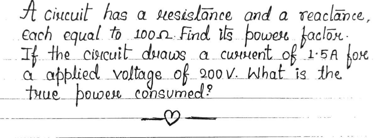 A cisecuit has a suesislance and a reaclance,
€ach equal to 1002 Find is powen faclon.
If the cisicuit duaws a curiient of 1:5A oe
a applied voltage of 200 v. What 'is the
tHue powen consumed?
