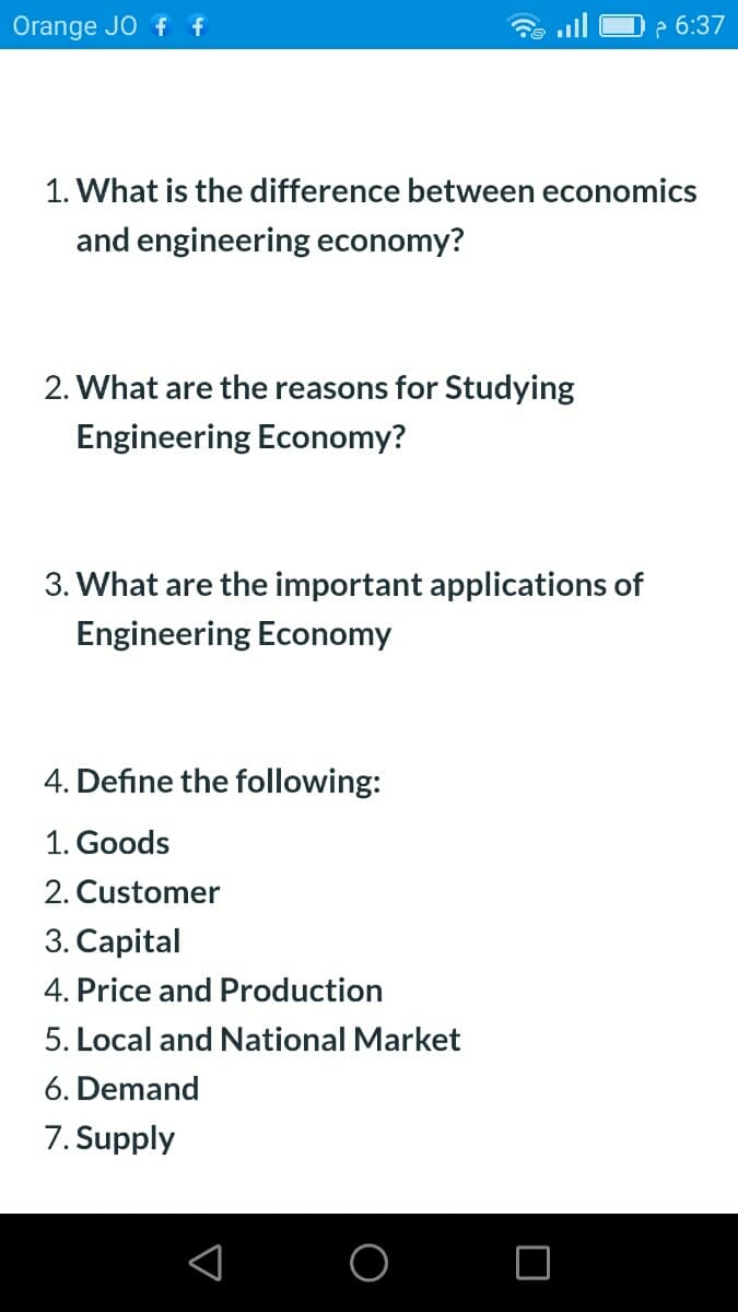 Orange JO f f
2 6:37
1. What is the difference between economics
and engineering economy?
2. What are the reasons for Studying
Engineering Economy?
3. What are the important applications of
Engineering Economy
4. Define the following:
1. Goods
2. Customer
3. Capital
4. Price and Production
5. Local and National Market
6. Demand
7. Supply
