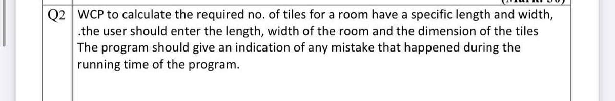 Q2 WCP to calculate the required no. of tiles for a room have a specific length and width,
.the user should enter the length, width of the room and the dimension of the tiles
The program should give an indication of any mistake that happened during the
running time of the program.
