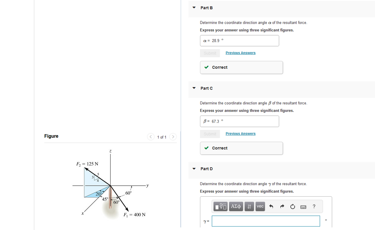 Figure
F₂ = 125 N
3
5
20%
45°
Z
60°
60°
F₁ = 400 N
1 of 1
Part B
Determine the coordinate direction angle a of the resultant force.
Express your answer using three significant figures.
a = 28.9 °
Submit Previous Answers
✓ Correct
Part C
Determine the coordinate direction angle of the resultant force.
Express your answer using three significant figures.
B= 67.3 °
Submit
✓ Correct
Part D
Previous Answers
Determine the coordinate direction angle y of the resultant force.
Express your answer using three significant figures.
195| ΑΣΦ | 11 | vec
Y =
PERE ?
0