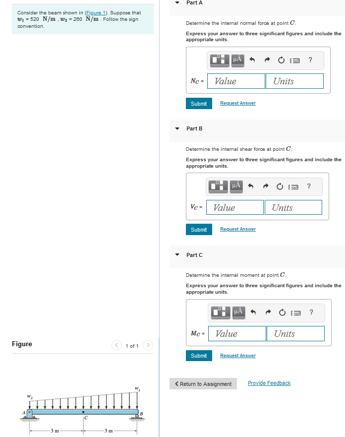 Consider the beam shown in (Figure 1). Suppose that
W₁ = 520 N/m, W₂ = 260 N/m. Follow the sign
convention.
Figure
m
3 m
1 of 1
W
Part A
Determine the internal normal force at point C.
Express your answer to three significant figures and include the
appropriate units.
TH HÃ
No = Value
Submit
Part B
Vc =
Submit
Determine the internal shear force at point C.
Express your answer to three significant figures and include the
appropriate units.
Part C
Request Answer
HÃ
Submit
Value
Request Answer
Mc = Value
Units
Request Answer
Units
Determine the internal moment at point C.
Express your answer to three significant figures and include the
appropriate units.
º¦ μÃ
?
Units
< Return to Assignment Provide Feedback
?
?