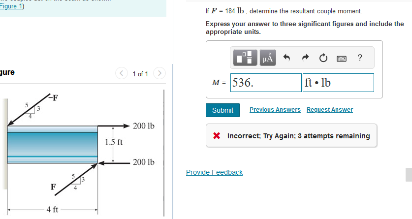 Figure 1)
gure
5
-F
F
4 ft
1.5 ft
1 of 1
200 lb
200 lb
If F = 184 lb, determine the resultant couple moment.
Express your answer to three significant figures and include the
appropriate units.
☐☐
M = 536.
μÃ
Provide Feedback
ft. lb
www
Submit Previous Answers Request Answer
?
* Incorrect; Try Again; 3 attempts remaining
I