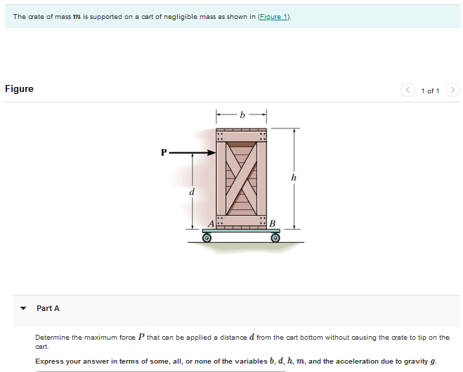 The crate of mass m is supported on a cart of negligible mass as shown in (Figure 1).
Figure
Part A
1 of 1
Determine the maximum force P that can be applied a distanced from the cart bottom without causing the crate to tip on the
cart.
Express your answer in terms of some, all, or none of the variables b, d, h, m, and the acceleration due to gravity g.