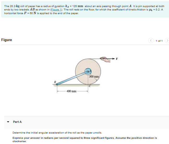 The 20.2-kg roll of paper has a radius of gyration k₁ = 120 mm about an axis passing through point A. It is pin supported at both
ends by two brackets AB as shown in (Figure 1). The roll rests on the floor, for which the coefficient of kinetic friction is μ = 0.2. A
horizontal force F = 60 N is applied to the end of the paper.
Figure
Part A
B
400 mm
300 mm
1 of 1
Determine the initial angular acceleration of the roll as the paper unrolls.
Express your answer in radians per second squared to three significant figures. Assume the positive direction is
clockwise.