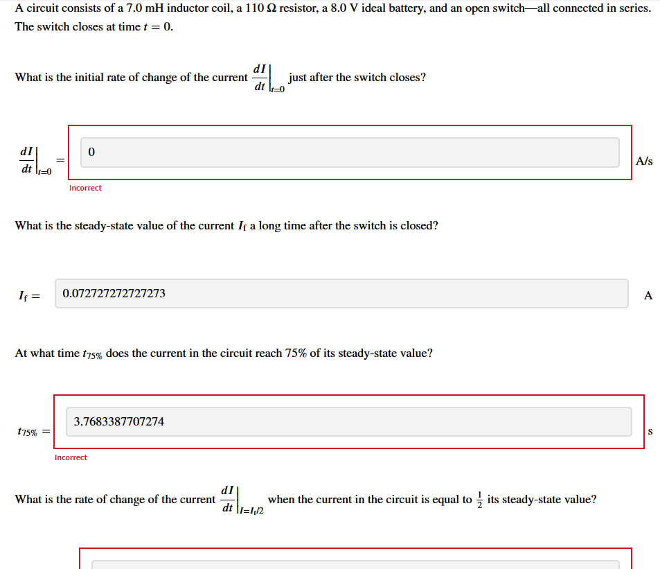 A circuit consists of a 7.0 mH inductor coil, a 110 22 resistor, a 8.0 V ideal battery, and an open switch-all connected in series.
The switch closes at time t = 0.
What is the initial rate of change of the current
dI
dt ₁0
If =
0
Incorrect
t75%
What is the steady-state value of the current If a long time after the switch is closed?
0.072727272727273
At what time t75% does the current in the circuit reach 75% of its steady-state value?
3.7683387707274
Incorrect
dI
dt
What is the rate of change of the current
just after the switch closes?
dI
dt \1=1,12
when the current in the circuit is equal to its steady-state value?
A/s
A
S