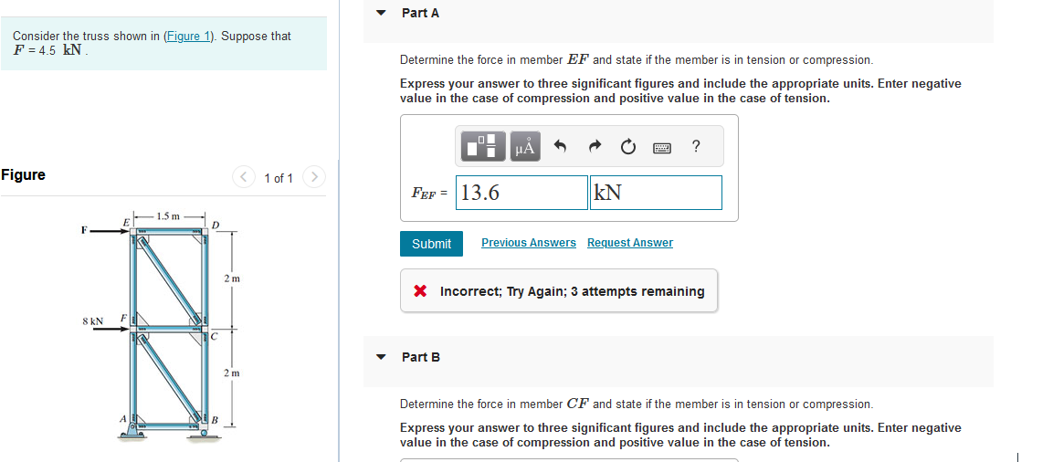 Consider the truss shown in (Figure 1). Suppose that
F = 4.5 kN
Figure
F
8 kN
E
F
A
1.5 m
XVI
D
B
2 m
2 m
1 of 1
Part A
Determine the force in member EF and state if the member is in tension or compression.
Express your answer to three significant figures and include the appropriate units. Enter negative
value in the case of compression and positive value in the case of tension.
FEF= 13.6
μÀ
KN
Part B
www
Submit Previous Answers Request Answer
?
X Incorrect; Try Again; 3 attempts remaining
Determine the force in member CF and state if the member is in tension or compression.
Express your answer to three significant figures and include the appropriate units. Enter negative
value in the case of compression and positive value in the case of tension.