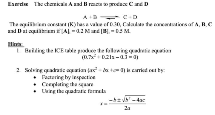 Exercise The chemicals A and B reacts to produce C and D
A + B
C+D
The equilibrium constant (K) has a value of 0.30, Calculate the concentrations of A, B, C
and D at equilibrium if [A]; = 0.2 M and [B]; = 0.5 M.
Hints:
1. Building the ICE table produce the following quadratic equation
(0.7x² +0.21x-0.3=0)
2. Solving quadratic equation (ax² + bx +c= 0) is carried out by:
• Factoring by inspection
Completing the square
• Using the quadratic formula
X
-b± √b² - 4ac
2a