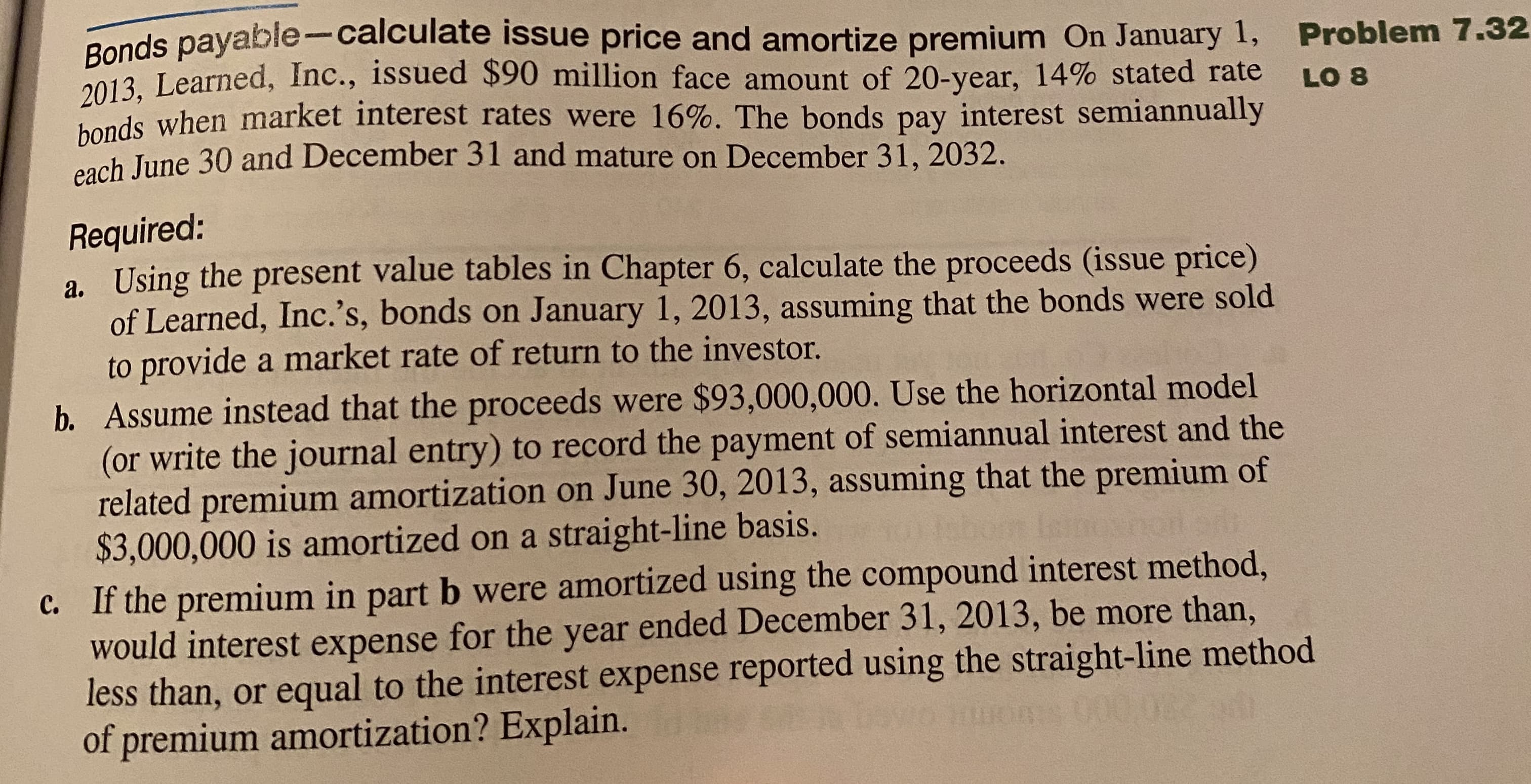 Requ
a. Using the present value tables in Chapter 6, calculate the proceeds (issue price)
of Learned, Inc.'s, bonds on January 1, 2013, assuming that the bonds were sold
to provide a market rate of return to the investor.
b. Assume instead that the proceeds were $93,000,000. Use the horizontal model
(or write the journal entry) to record the payment of semiannual interest and the
related premium amortization on June 30, 2013, assuming that the premium of
$3,000,000 is amortized on a straight-line basis.
o 0ompound interest method
