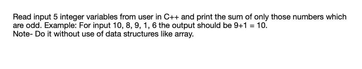 Read input 5 integer variables from user in C++ and print the sum of only those numbers which
are odd. Example: For input 10, 8, 9, 1, 6 the output should be 9+1
Note- Do it without use of data structures like array.
10.
