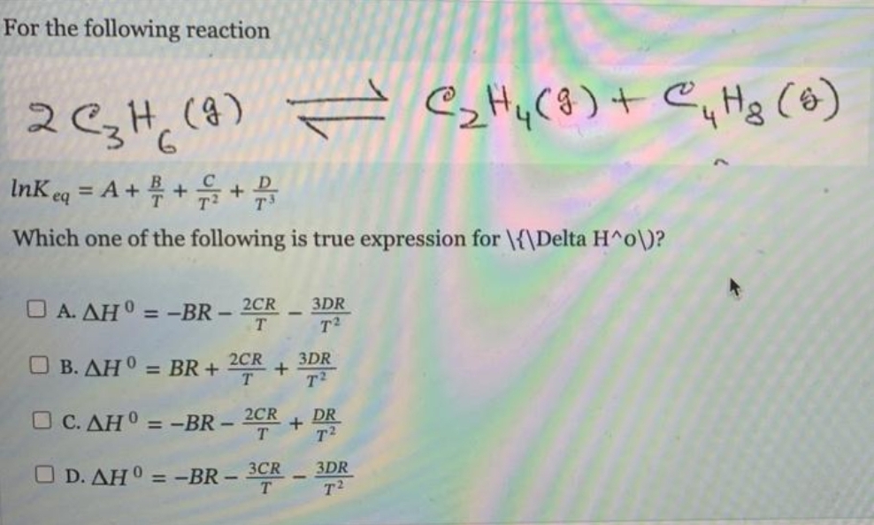 For the following reaction
2 C3H (9)
6
InKeq = A + + + 2
Which one of the following is true expression for \{\Delta H^o\)?
□ A. AH = -BR-2CR. 3DR
T2
= C₂H₂(g) + C₁ Hg (9)
□ B. AH° = BR+ 2CR.
+
□ C. AH =
□ D. AHO = -BR-
=-BR-
3CR
T
3DR
T²
2CR +
DR
T²
3DR
T²