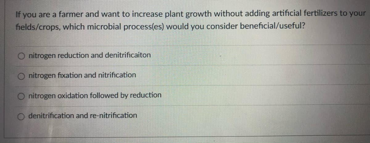 If you are a farmer and want to increase plant growth without adding artificial fertilizers to your
fields/crops, which microbial process(es) would you consider beneficial/useful?
nitrogen reduction and denitrificaiton
nitrogen fixation and nitrification
O nitrogen oxidation followed by reduction
O denitrification and re-nitrification

